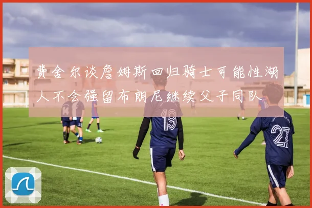 费舍尔谈詹姆斯回归骑士可能性湖人不会强留布朗尼继续父子同队