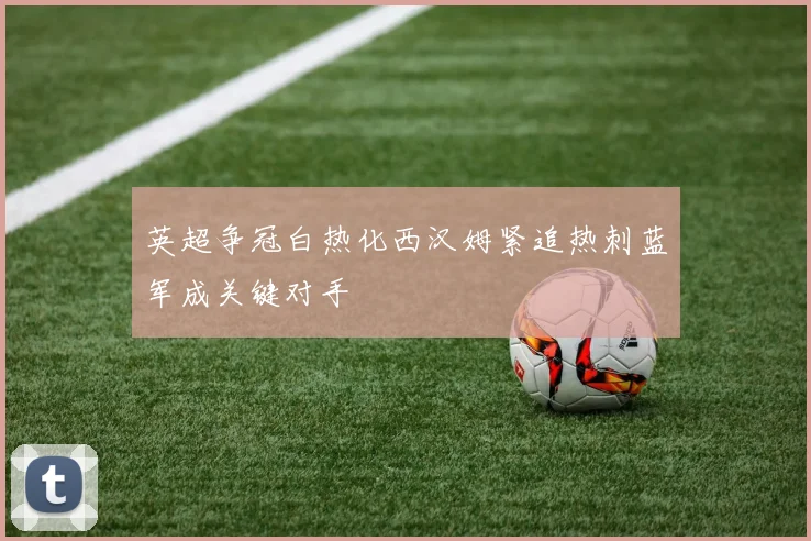 英超争冠白热化西汉姆紧追热刺蓝军成关键对手