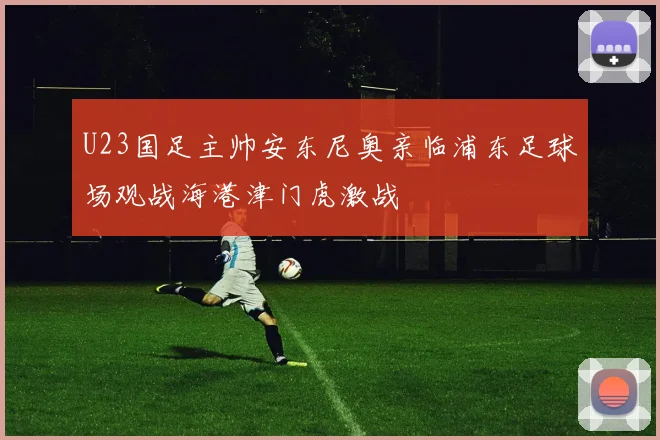 U23国足主帅安东尼奥亲临浦东足球场观战海港津门虎激战