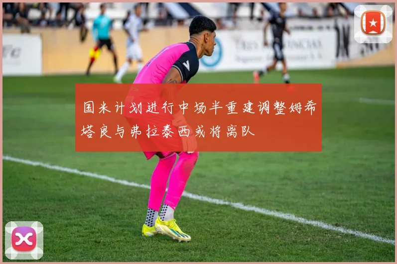 国米计划进行中场半重建调整姆希塔良与弗拉泰西或将离队