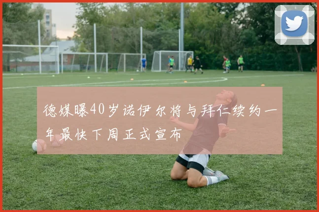 德媒曝40岁诺伊尔将与拜仁续约一年最快下周正式宣布