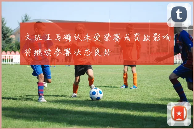 文班亚马确认未受禁赛或罚款影响将继续参赛状态良好