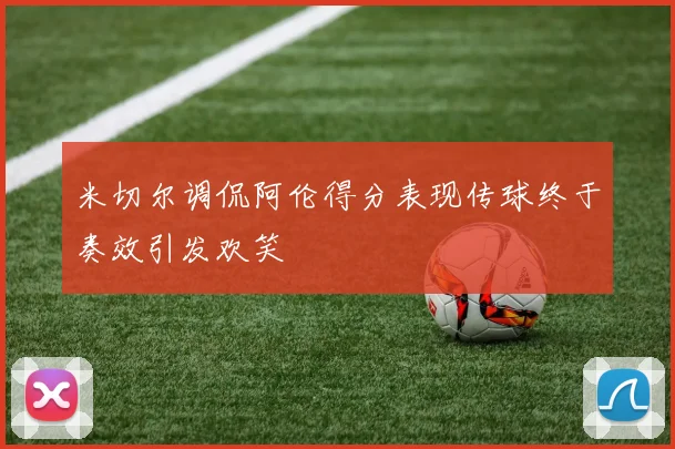 米切尔调侃阿伦得分表现传球终于奏效引发欢笑