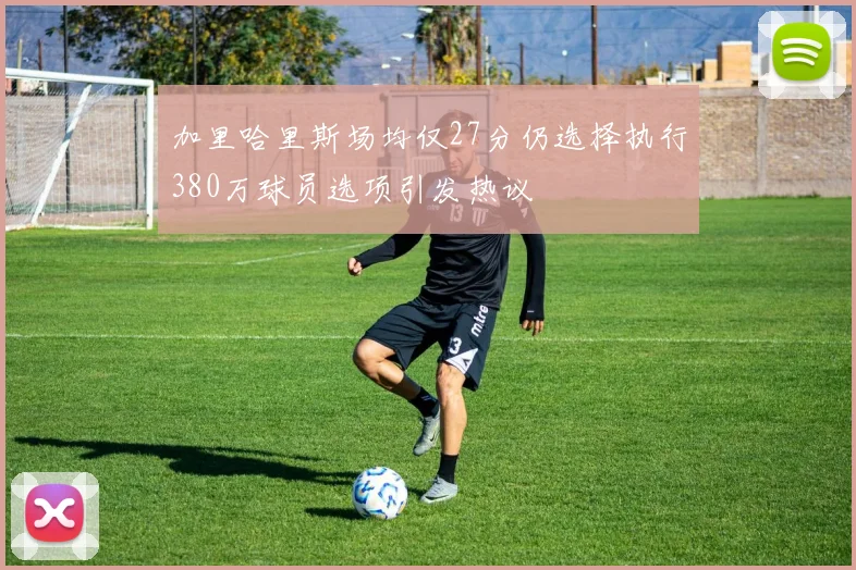 加里哈里斯场均仅27分仍选择执行380万球员选项引发热议