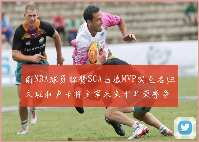 前NBA球员称赞SGA当选MVP实至名归文班和卢卡将主宰未来十年荣誉争夺
