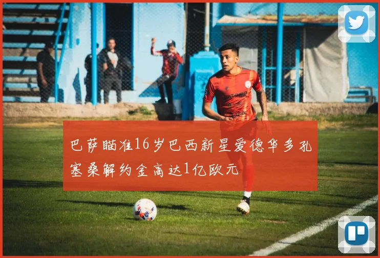 巴萨瞄准16岁巴西新星爱德华多孔塞桑解约金高达1亿欧元