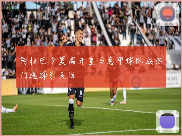 阿拉巴今夏离开皇马意甲球队成热门选择引关注