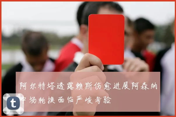 阿尔特塔透露赖斯伤愈进展阿森纳中场轮换面临严峻考验