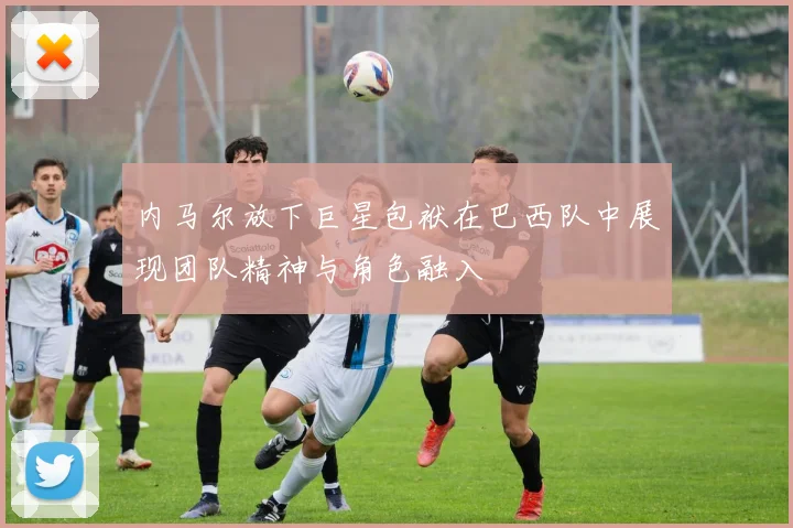 内马尔放下巨星包袱在巴西队中展现团队精神与角色融入