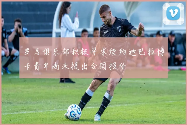 罗马俱乐部积极寻求续约迪巴拉博卡青年尚未提出合同报价