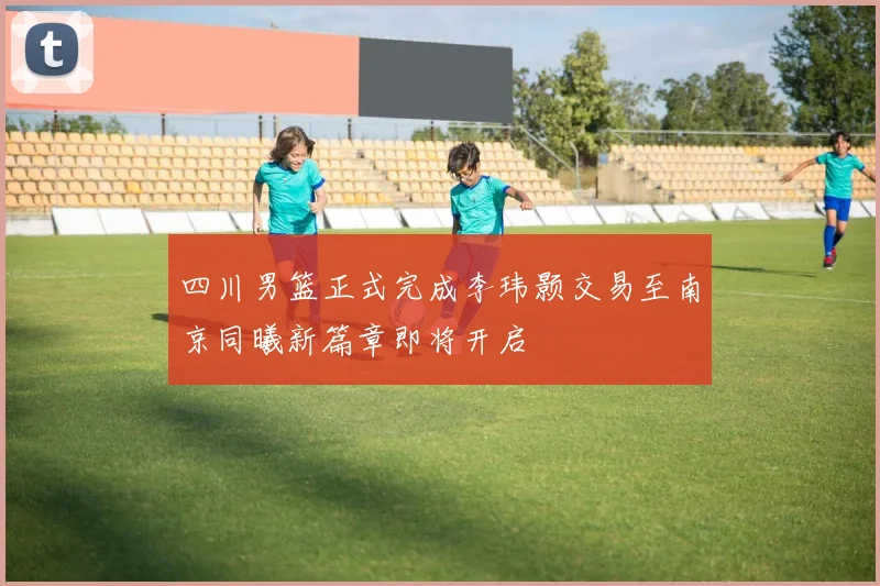 四川男篮正式完成李玮颢交易至南京同曦新篇章即将开启