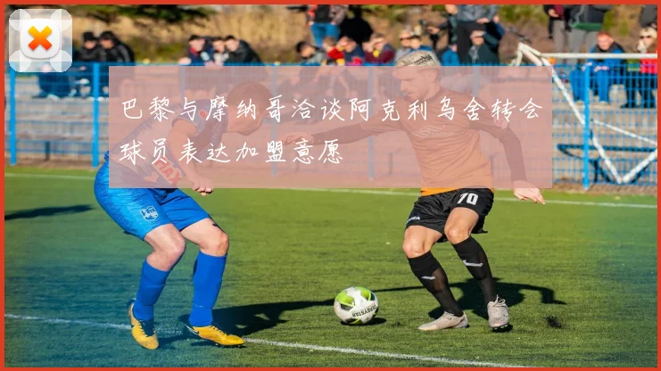 巴黎与摩纳哥洽谈阿克利乌舍转会球员表达加盟意愿
