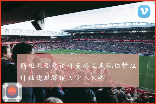 斯坦尼西奇谈对英格兰表现称赞拉什福德进球能力令人头疼