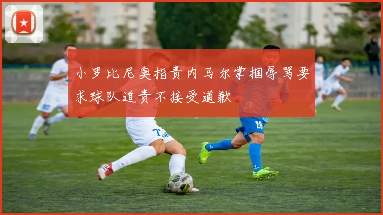 小罗比尼奥指责内马尔掌掴辱骂要求球队追责不接受道歉