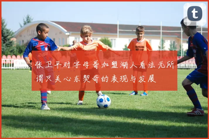 张卫平对字母哥加盟湖人看法无所谓只关心东契奇的表现与发展