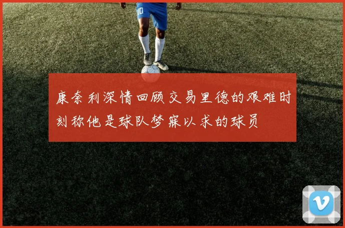 康奈利深情回顾交易里德的艰难时刻称他是球队梦寐以求的球员