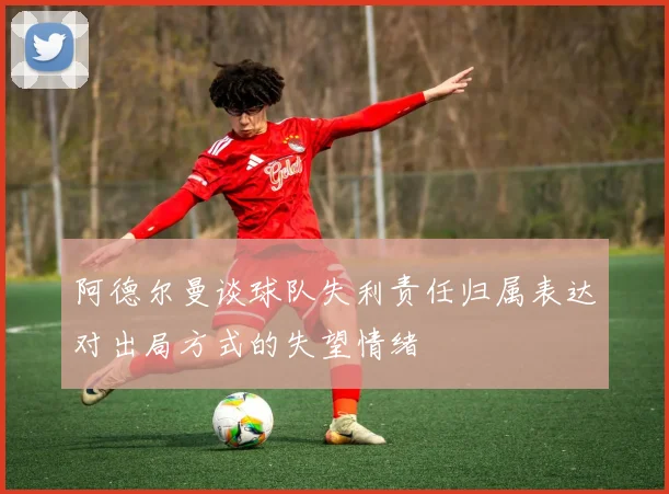 阿德尔曼谈球队失利责任归属表达对出局方式的失望情绪