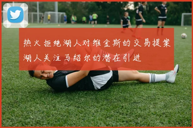 热火拒绝湖人对维金斯的交易提案湖人关注马绍尔的潜在引进