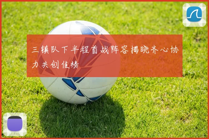 三镇队下半程首战阵容揭晓齐心协力共创佳绩