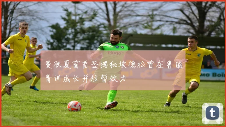曼联夏窗首签揭秘埃德松曾在鲁能青训成长并短暂效力