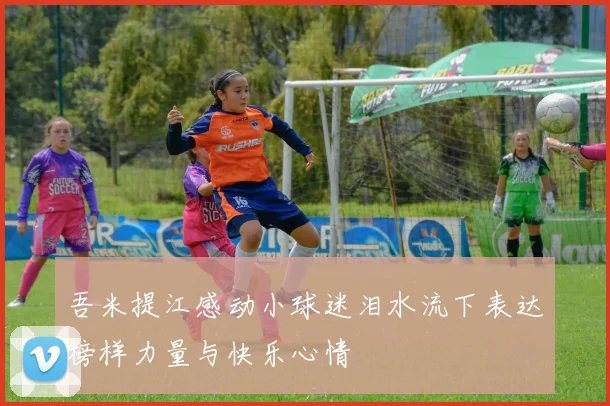 吾米提江感动小球迷泪水流下表达榜样力量与快乐心情