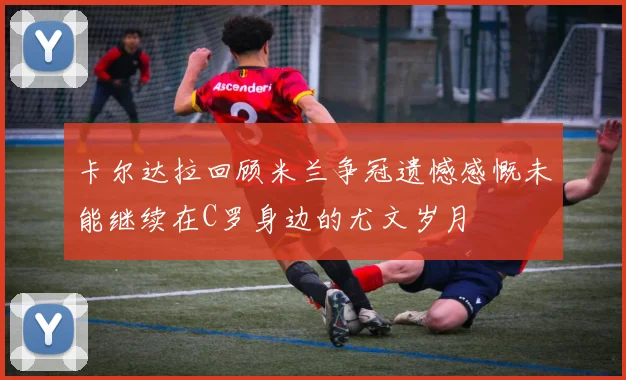 卡尔达拉回顾米兰争冠遗憾感慨未能继续在C罗身边的尤文岁月