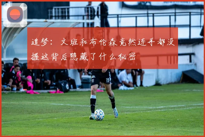 追梦：文班和布伦森竟然连手都没握这背后隐藏了什么秘密