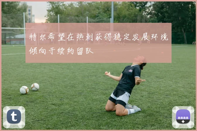 特尔希望在热刺获得稳定发展环境倾向于续约留队