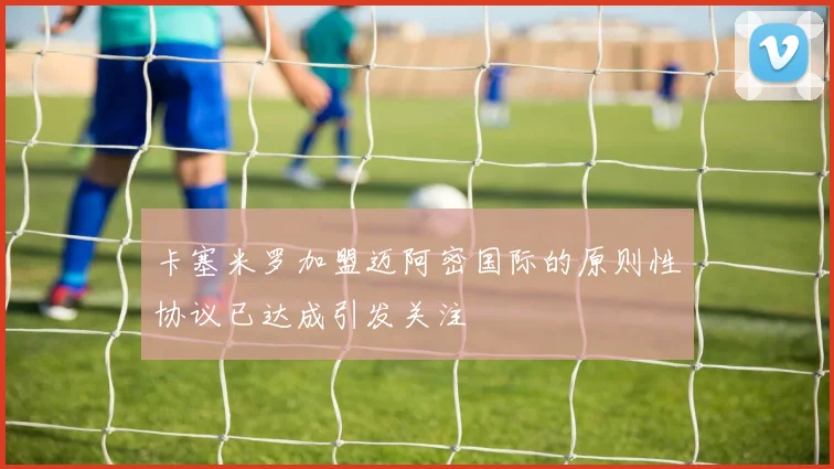 卡塞米罗加盟迈阿密国际的原则性协议已达成引发关注
