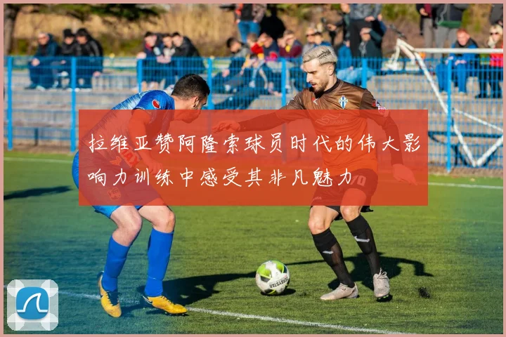 拉维亚赞阿隆索球员时代的伟大影响力训练中感受其非凡魅力