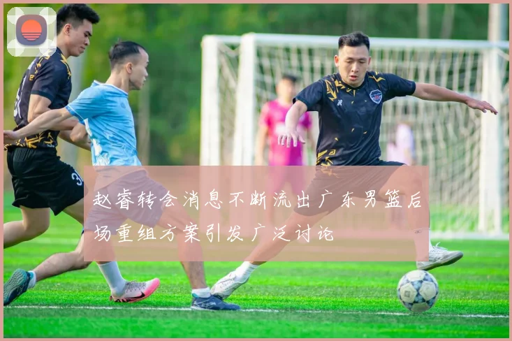 赵睿转会消息不断流出广东男篮后场重组方案引发广泛讨论