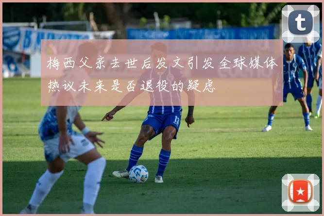 梅西父亲去世后发文引发全球媒体热议未来是否退役的疑虑